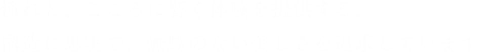 憧れと、こころに響く体験を提供する。構造に忠実で、無駄のない美しさを追求しています。