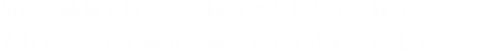 気高く威厳を放つ、金属の凛とした深い輝き。素材を活かした触り心地までも追求しています。