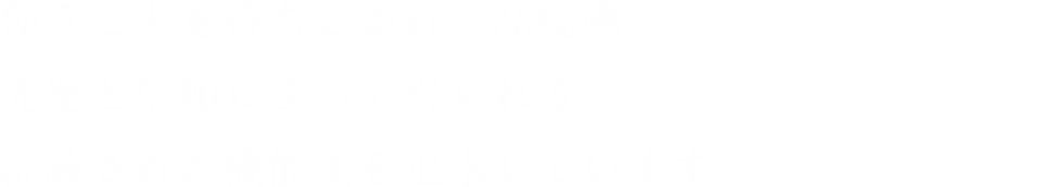 使うことを待ちこがれる高揚感。先進と信頼によって得られる洗練された機能美を追求しています。