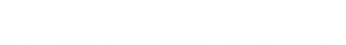 新しい自転車文化・釣り文化の創造のために、自転車・釣具のあるべき姿を考え、道具としての本質的なデザイン「品のある存在感」をめざしています。