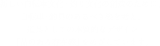 新しい自転車文化・釣り文化の創造のために、自転車・釣具のあるべき姿を考え、道具としての本質的なデザイン「品のある存在感」をめざしています。